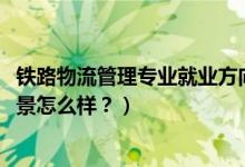 鐵路物流管理專業(yè)就業(yè)方向（2022鐵路物流管理專業(yè)就業(yè)前景怎么樣？）