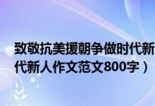 致敬抗美援朝爭做時(shí)代新人作文600（致敬抗美援朝爭做時(shí)代新人作文范文800字）