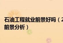 石油工程就業(yè)前景好嗎（2022石油工程專業(yè)就業(yè)方向及就業(yè)前景分析）