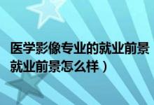 醫(yī)學影像專業(yè)的就業(yè)前景（2022醫(yī)學影像學專業(yè)就業(yè)方向及就業(yè)前景怎么樣）