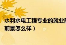 水利水電工程專業(yè)的就業(yè)前景（2022水利水電工程專業(yè)就業(yè)前景怎么樣）