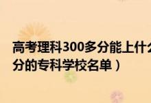 高考理科300多分能上什么專科學(xué)校（2022高考文科300多分的?？茖W(xué)校名單）