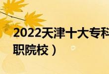 2022天津十大?？茖W校排名（天津最好的高職院校）