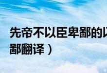 先帝不以臣卑鄙的以怎么翻譯（先帝不以臣卑鄙翻譯）