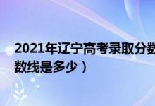 2021年遼寧高考錄取分?jǐn)?shù)線發(fā)布（2021年遼寧高考錄取分?jǐn)?shù)線是多少）