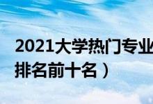 2021大學熱門專業(yè)排名（2021大學熱門專業(yè)排名前十名）