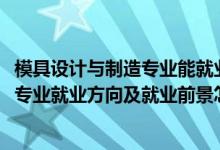 模具設計與制造專業(yè)能就業(yè)哪些工作（2022模具設計與制造專業(yè)就業(yè)方向及就業(yè)前景怎么樣）