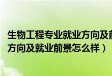 生物工程專業(yè)就業(yè)方向及前景分析（2022生物工程專業(yè)就業(yè)方向及就業(yè)前景怎么樣）