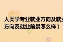 人類學(xué)專業(yè)就業(yè)方向及就業(yè)前景分析（2022人類學(xué)專業(yè)就業(yè)方向及就業(yè)前景怎么樣）