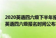 2020英語(yǔ)四六級(jí)下半年報(bào)名時(shí)間是什么時(shí)候（2020下半年英語(yǔ)四六級(jí)報(bào)名時(shí)間公布）