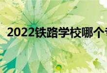 2022鐵路學(xué)校哪個(gè)專業(yè)好（就業(yè)前景如何）