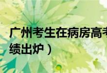 廣州考生在病房高考（廣州隔離病房高考生成績(jī)出爐）