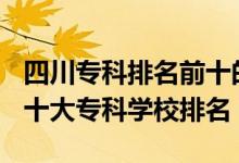 四川專科排名前十的學(xué)校2021（2022年四川十大?？茖W(xué)校排名）