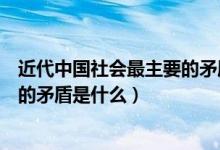 近代中國(guó)社會(huì)最主要的矛盾是什么人（近代中國(guó)社會(huì)最主要的矛盾是什么）