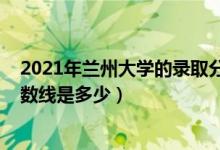 2021年蘭州大學的錄取分數(shù)線（2021蘭州大學各省錄取分數(shù)線是多少）