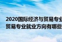 2020國際經濟與貿易專業(yè)就業(yè)方向前景（2021國際經濟與貿易專業(yè)就業(yè)方向有哪些）