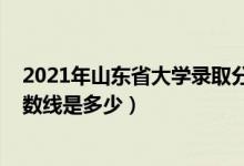 2021年山東省大學錄取分數(shù)線（2021山東大學各省錄取分數(shù)線是多少）