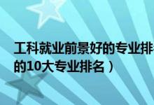 工科就業(yè)前景好的專業(yè)排名2020（2022工學(xué)類就業(yè)前景好的10大專業(yè)排名）