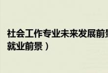 社會工作專業(yè)未來發(fā)展前景（2022社會工作專業(yè)就業(yè)崗位及就業(yè)前景）