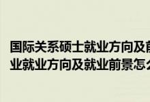 國際關(guān)系碩士就業(yè)方向及前景（2022國際事務(wù)與國際關(guān)系專業(yè)就業(yè)方向及就業(yè)前景怎么樣）