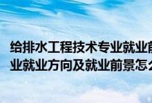 給排水工程技術專業(yè)就業(yè)前景咋樣（2022給排水工程技術專業(yè)就業(yè)方向及就業(yè)前景怎么樣）