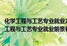 化學(xué)工程與工藝專業(yè)就業(yè)方向及就業(yè)前景分析（2022年化學(xué)工程與工藝專業(yè)就業(yè)前景和就業(yè)方向分析）