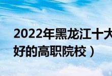 2022年黑龍江十大?？茖W(xué)校排名（黑龍江最好的高職院校）