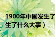 1900年中國(guó)發(fā)生了什么疾?。?900年中國(guó)發(fā)生了什么大事）