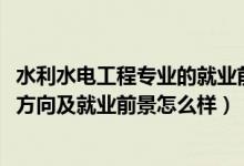 水利水電工程專(zhuān)業(yè)的就業(yè)前景（2022水利水電工程專(zhuān)業(yè)就業(yè)方向及就業(yè)前景怎么樣）