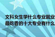 文科女生學(xué)什么專業(yè)就業(yè)前景好2021（2022高考女生文科最吃香的十大專業(yè)有什么）