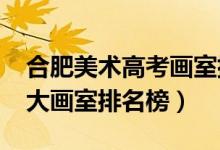 合肥美術(shù)高考畫室排名（2021年安徽合肥十大畫室排名榜）