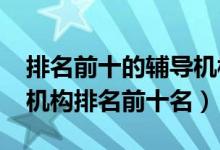 排名前十的輔導(dǎo)機(jī)構(gòu)（2022年高中輔導(dǎo)教育機(jī)構(gòu)排名前十名）