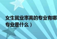 女生就業(yè)率高的專業(yè)有哪些2021（2022女生就業(yè)率最高的專業(yè)是什么）