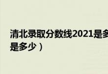 清北錄取分?jǐn)?shù)線2021是多少分（2021高考清北錄取分?jǐn)?shù)線是多少）