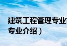 建筑工程管理專業(yè)簡介（2022建筑工程管理專業(yè)介紹）