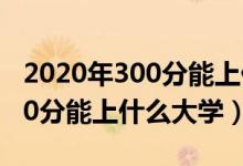 2020年300分能上什么大學(xué)（2022年高考300分能上什么大學(xué)）