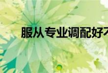 服從專業(yè)調(diào)配好不好（服從專業(yè)分配）