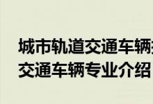 城市軌道交通車輛技術(shù)專業(yè)（2022城市軌道交通車輛專業(yè)介紹）