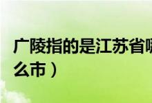 廣陵指的是江蘇省哪里（廣陵指的是江蘇省什么市）