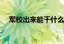 軍校出來能干什么（畢業(yè)后待遇好不好）