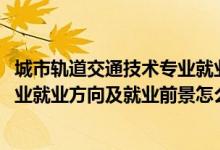 城市軌道交通技術(shù)專業(yè)就業(yè)前景（2022城市軌道交通控制專業(yè)就業(yè)方向及就業(yè)前景怎么樣）