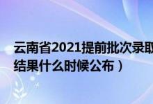 云南省2021提前批次錄取時間（2021云南高考提前批錄取結(jié)果什么時候公布）