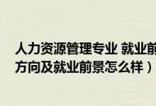 人力資源管理專業(yè) 就業(yè)前景（2022人力資源管理專業(yè)就業(yè)方向及就業(yè)前景怎么樣）