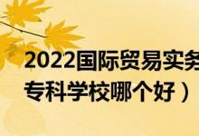 2022國(guó)際貿(mào)易實(shí)務(wù)專業(yè)大學(xué)排名最新（高職?？茖W(xué)校哪個(gè)好）