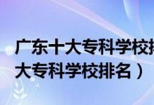 廣東十大專科學(xué)校排名2020（2022年廣東十大?？茖W(xué)校排名）