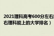 2021理科高考600分左右能上什么大學(xué)（2022高考600分左右理科能上的大學(xué)排名）