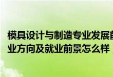 模具設(shè)計(jì)與制造專業(yè)發(fā)展前景（2022模具設(shè)計(jì)與制造專業(yè)就業(yè)方向及就業(yè)前景怎么樣）