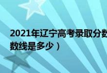 2021年遼寧高考錄取分?jǐn)?shù)線多少（2021年遼寧高考錄取分?jǐn)?shù)線是多少）