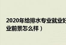 2020年給排水專業(yè)就業(yè)好嗎（2021給排水工程技術(shù)專業(yè)就業(yè)前景怎么樣）