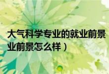 大氣科學專業(yè)的就業(yè)前景（2022大氣科學專業(yè)就業(yè)方向及就業(yè)前景怎么樣）